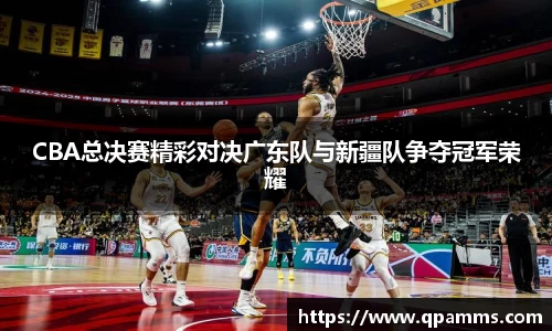 CBA总决赛精彩对决广东队与新疆队争夺冠军荣耀